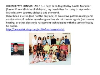 FORMER PM’S SON STATEMENT….I have been targeted by Tun Dr. Mahathir
(former Prime Minister of Malaysia), my own father for trying to expose his
lies to his own country, Malaysia and the world.
I have been a victim (and not the only one) of brainwave pattern reading and
manipulation of undetermined origin either via microwave signals (microwave
hearing) or other electronic harassment technologies with the same effect by
his orders.
http://peacepink.ning.com/profile/mazharmahathir
 