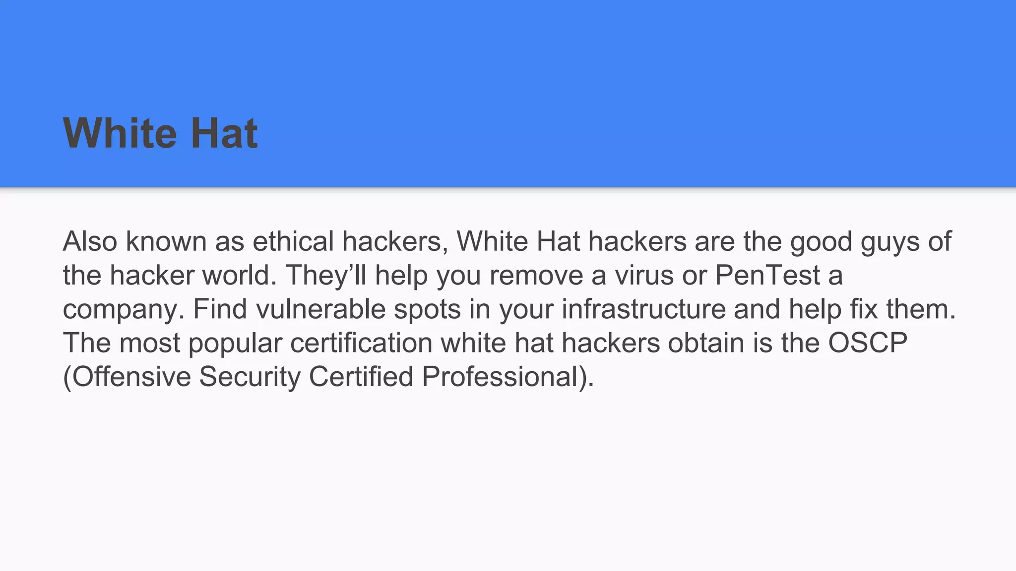 White Hat
Also known as ethical hackers, White Hat hackers are the good guys of
the hacker world. They’ll help you remove a virus or PenTest a
company. Find vulnerable spots in your infrastructure and help fix them.
The most popular certification white hat hackers obtain is the OSCP
(Offensive Security Certified Professional).
 