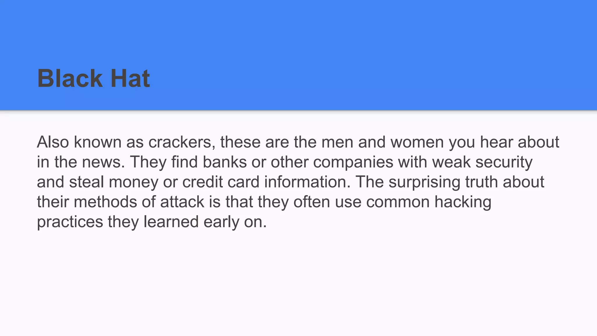 Black Hat
Also known as crackers, these are the men and women you hear about
in the news. They find banks or other companies with weak security
and steal money or credit card information. The surprising truth about
their methods of attack is that they often use common hacking
practices they learned early on.
 
