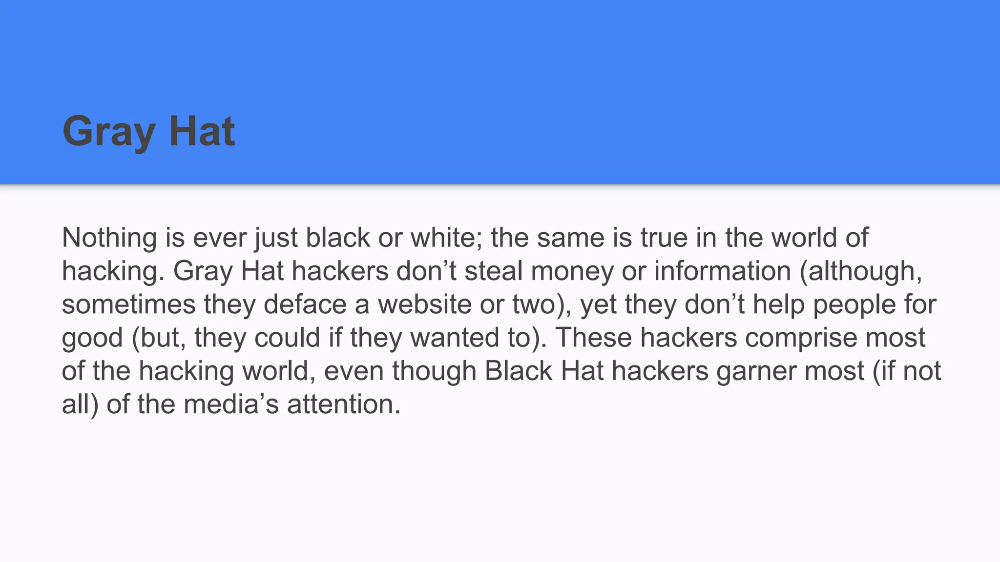Gray Hat
Nothing is ever just black or white; the same is true in the world of
hacking. Gray Hat hackers don’t steal money or information (although,
sometimes they deface a website or two), yet they don’t help people for
good (but, they could if they wanted to). These hackers comprise most
of the hacking world, even though Black Hat hackers garner most (if not
all) of the media’s attention.
 