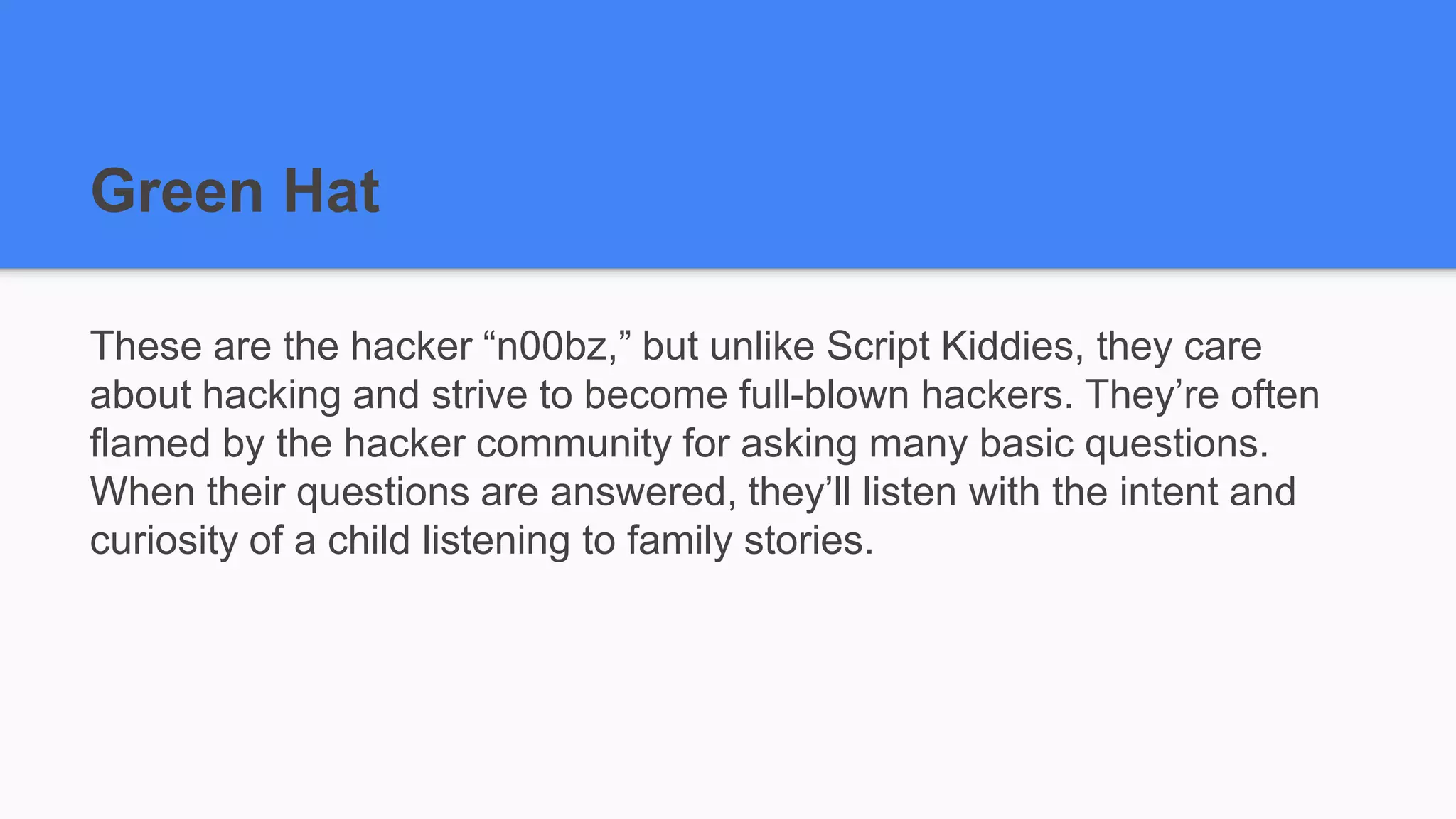Green Hat
These are the hacker “n00bz,” but unlike Script Kiddies, they care
about hacking and strive to become full-blown hackers. They’re often
flamed by the hacker community for asking many basic questions.
When their questions are answered, they’ll listen with the intent and
curiosity of a child listening to family stories.
 
