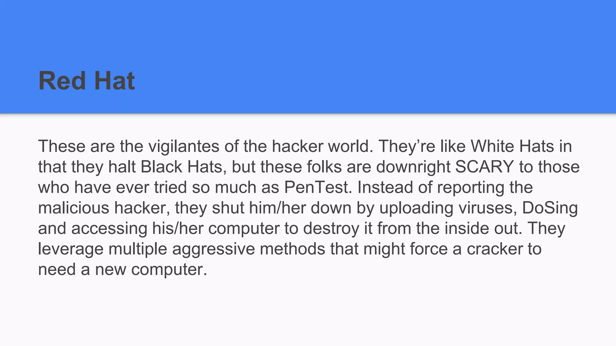 Red Hat
These are the vigilantes of the hacker world. They’re like White Hats in
that they halt Black Hats, but these folks are downright SCARY to those
who have ever tried so much as PenTest. Instead of reporting the
malicious hacker, they shut him/her down by uploading viruses, DoSing
and accessing his/her computer to destroy it from the inside out. They
leverage multiple aggressive methods that might force a cracker to
need a new computer.
 
