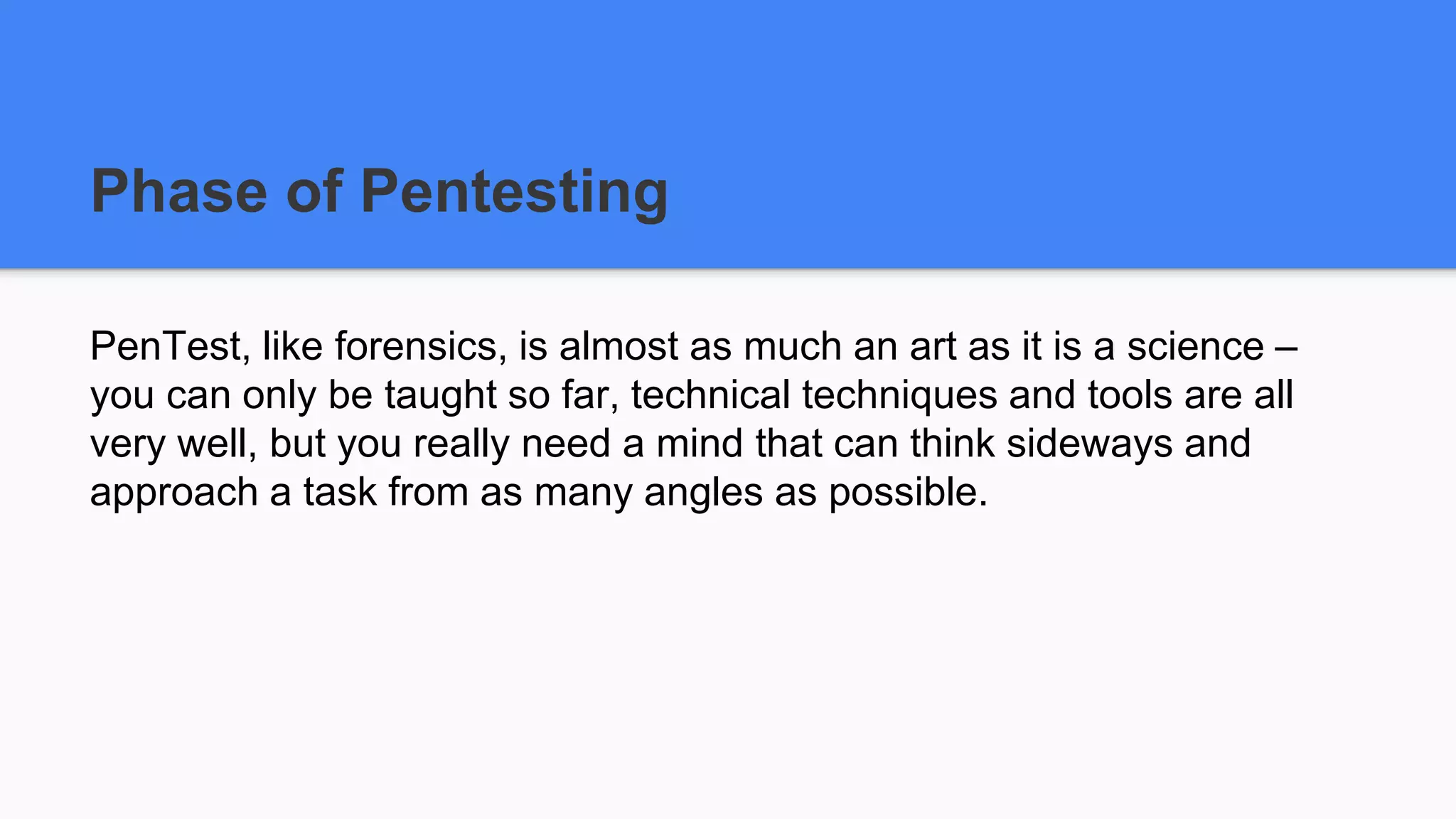 Phase of Pentesting
PenTest, like forensics, is almost as much an art as it is a science –
you can only be taught so far, technical techniques and tools are all
very well, but you really need a mind that can think sideways and
approach a task from as many angles as possible.
 