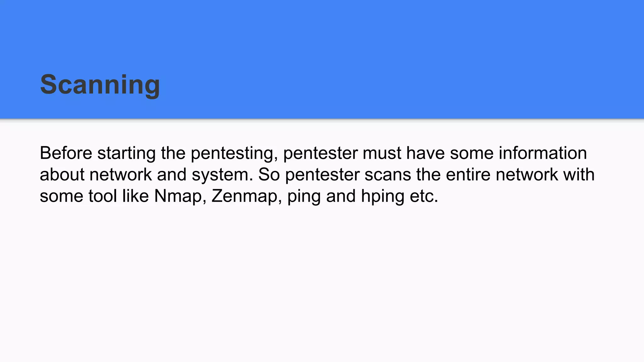Scanning
Before starting the pentesting, pentester must have some information
about network and system. So pentester scans the entire network with
some tool like Nmap, Zenmap, ping and hping etc.
 