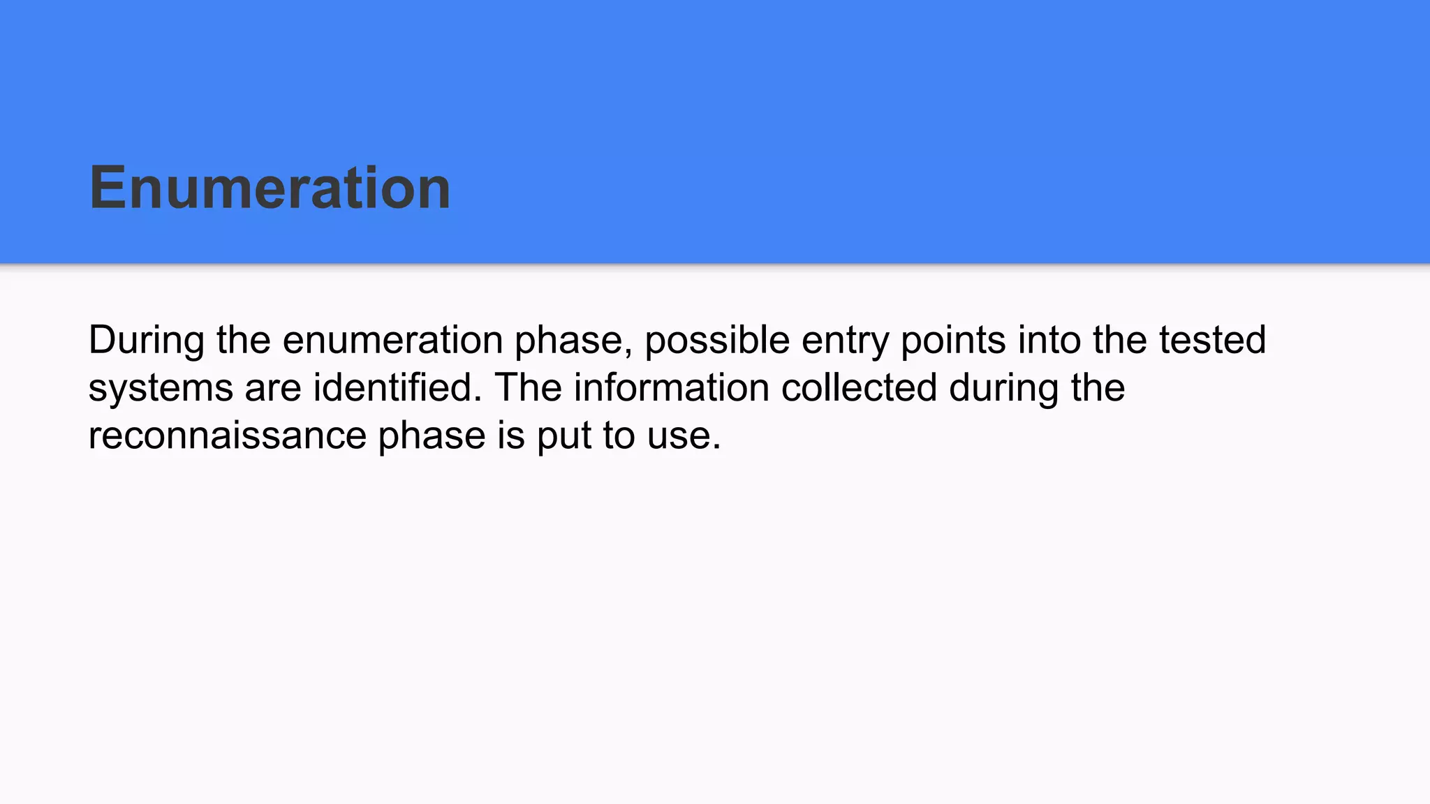 Enumeration
During the enumeration phase, possible entry points into the tested
systems are identified. The information collected during the
reconnaissance phase is put to use.
 