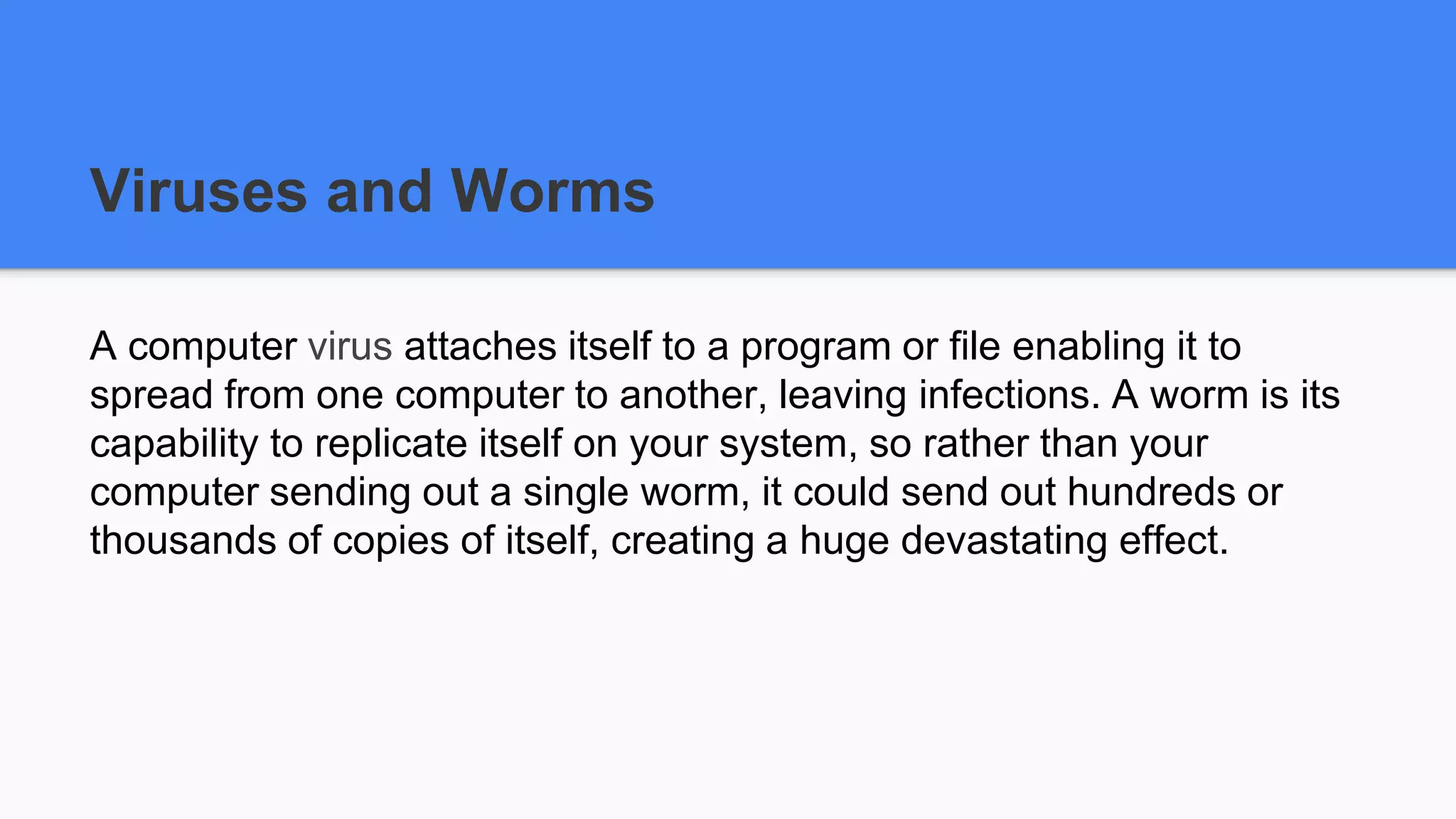 Viruses and Worms
A computer virus attaches itself to a program or file enabling it to
spread from one computer to another, leaving infections. A worm is its
capability to replicate itself on your system, so rather than your
computer sending out a single worm, it could send out hundreds or
thousands of copies of itself, creating a huge devastating effect.
 
