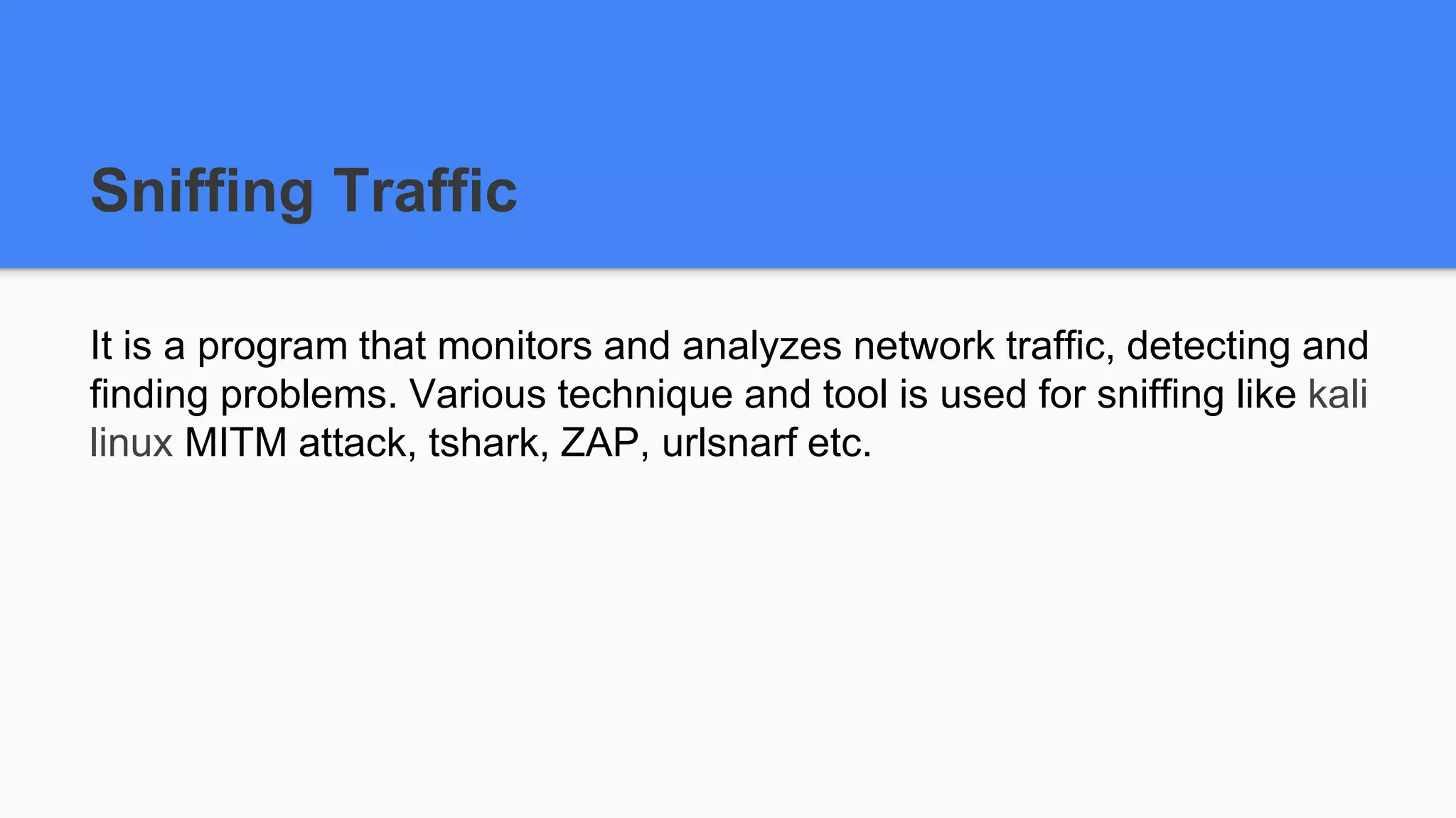 Sniffing Traffic
It is a program that monitors and analyzes network traffic, detecting and
finding problems. Various technique and tool is used for sniffing like kali
linux MITM attack, tshark, ZAP, urlsnarf etc.
 