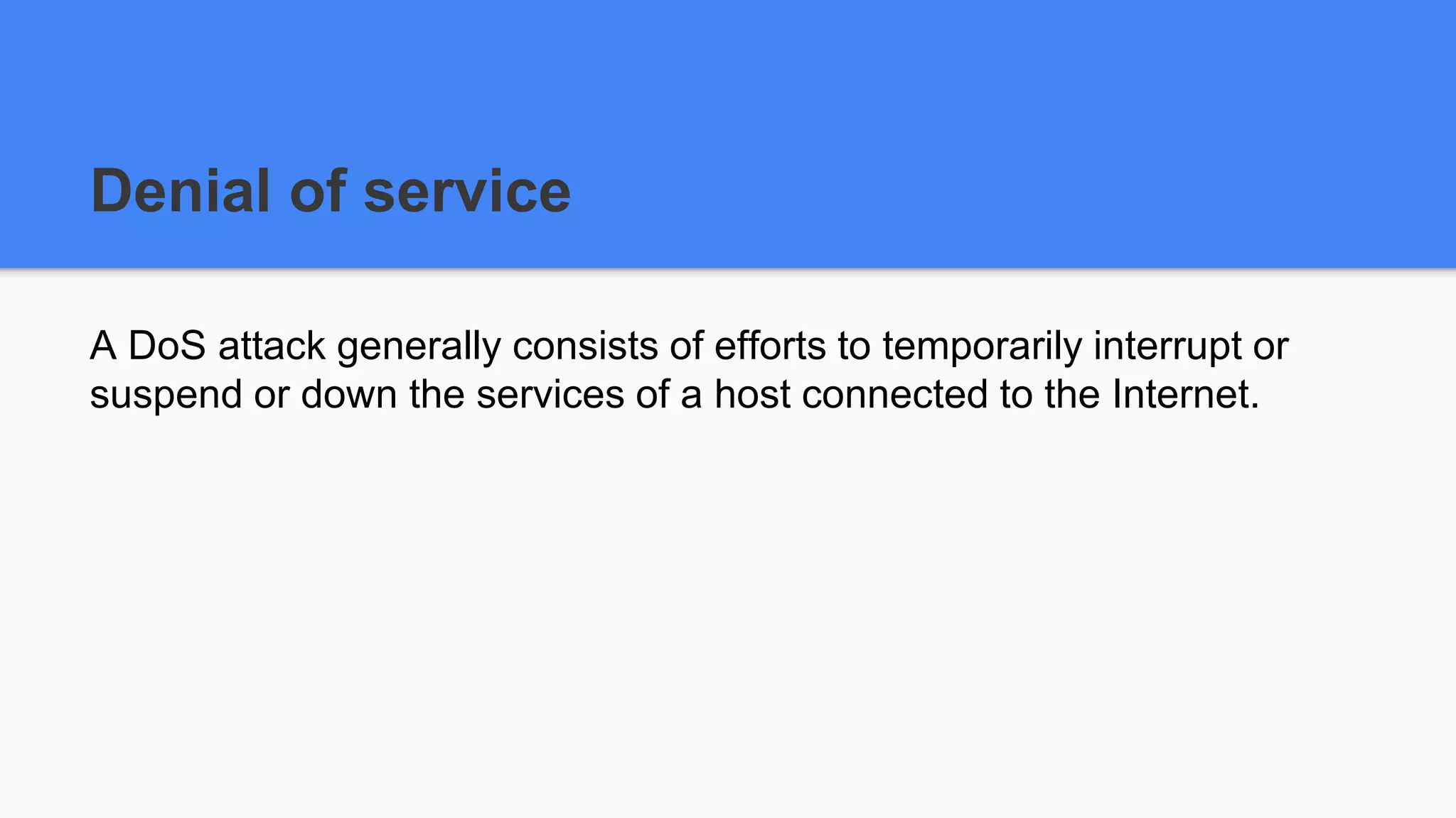 Denial of service
A DoS attack generally consists of efforts to temporarily interrupt or
suspend or down the services of a host connected to the Internet.
 