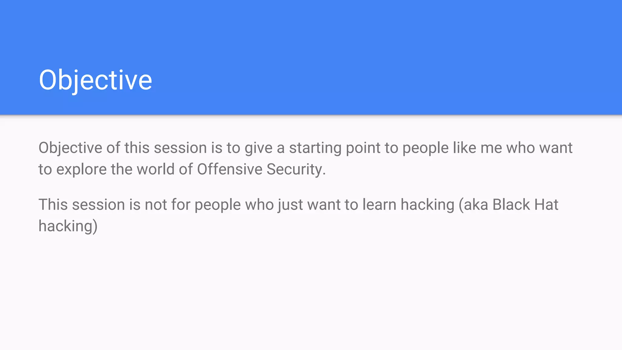Objective
Objective of this session is to give a starting point to people like me who want
to explore the world of Offensive Security.
This session is not for people who just want to learn hacking (aka Black Hat
hacking)
 