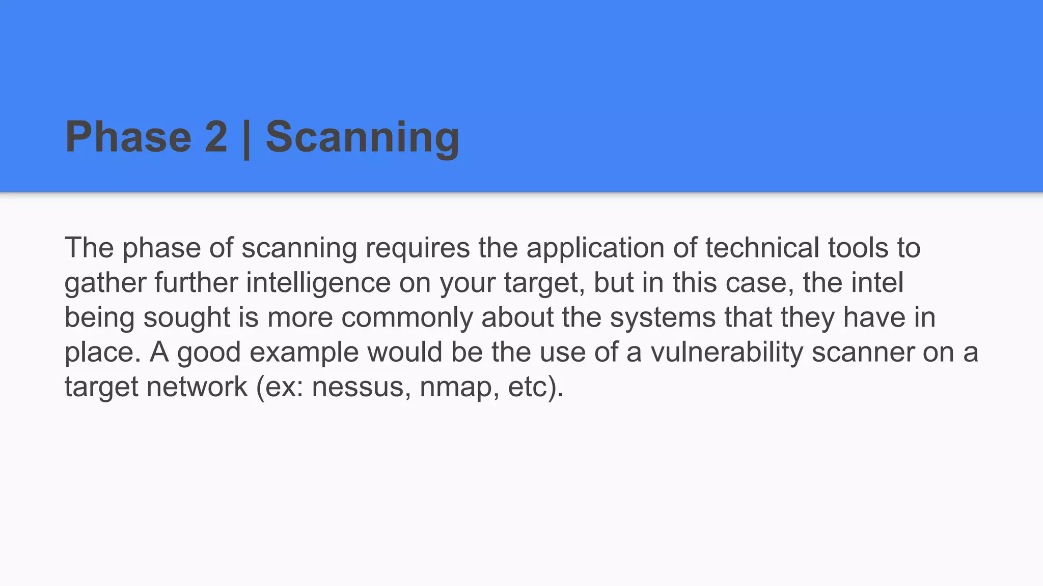 Phase 2 | Scanning
The phase of scanning requires the application of technical tools to
gather further intelligence on your target, but in this case, the intel
being sought is more commonly about the systems that they have in
place. A good example would be the use of a vulnerability scanner on a
target network (ex: nessus, nmap, etc).
 