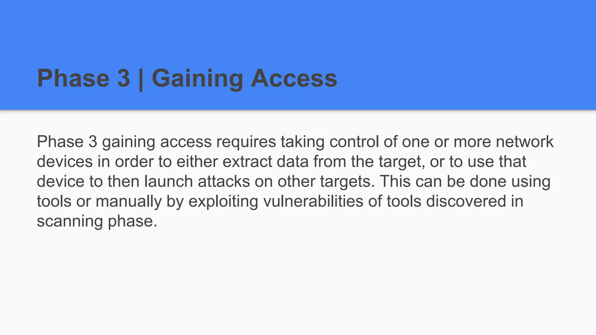 Phase 3 | Gaining Access
Phase 3 gaining access requires taking control of one or more network
devices in order to either extract data from the target, or to use that
device to then launch attacks on other targets. This can be done using
tools or manually by exploiting vulnerabilities of tools discovered in
scanning phase.
 