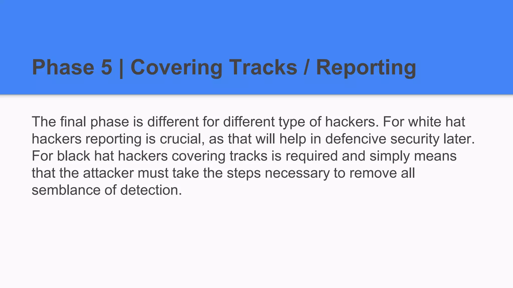Phase 5 | Covering Tracks / Reporting
The final phase is different for different type of hackers. For white hat
hackers reporting is crucial, as that will help in defencive security later.
For black hat hackers covering tracks is required and simply means
that the attacker must take the steps necessary to remove all
semblance of detection.
 