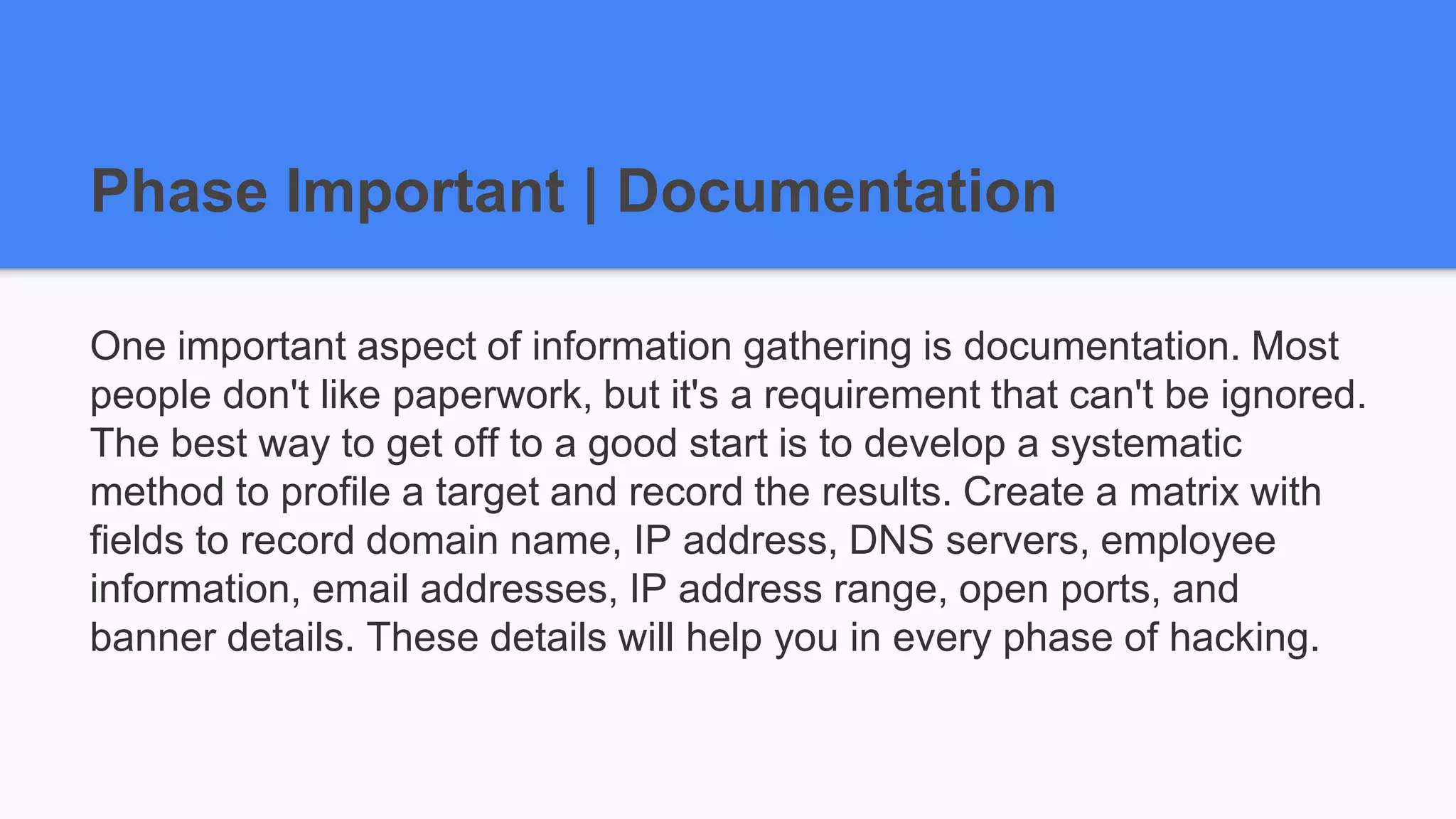 Phase Important | Documentation
One important aspect of information gathering is documentation. Most
people don't like paperwork, but it's a requirement that can't be ignored.
The best way to get off to a good start is to develop a systematic
method to profile a target and record the results. Create a matrix with
fields to record domain name, IP address, DNS servers, employee
information, email addresses, IP address range, open ports, and
banner details. These details will help you in every phase of hacking.
 