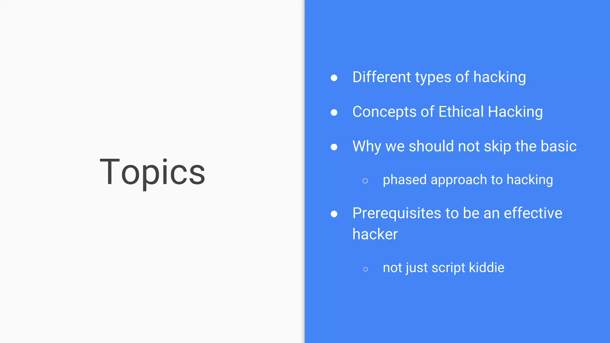 Topics
● Different types of hacking
● Concepts of Ethical Hacking
● Why we should not skip the basic
○ phased approach to hacking
● Prerequisites to be an effective
hacker
○ not just script kiddie
 