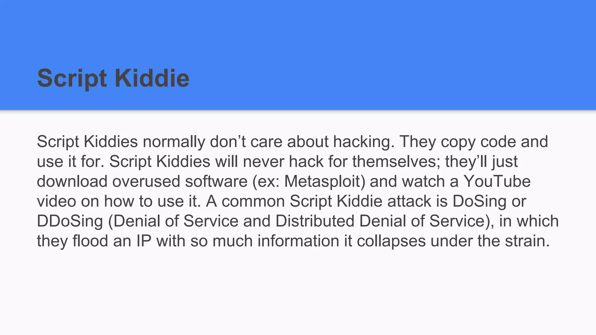 Script Kiddie
Script Kiddies normally don’t care about hacking. They copy code and
use it for. Script Kiddies will never hack for themselves; they’ll just
download overused software (ex: Metasploit) and watch a YouTube
video on how to use it. A common Script Kiddie attack is DoSing or
DDoSing (Denial of Service and Distributed Denial of Service), in which
they flood an IP with so much information it collapses under the strain.
 