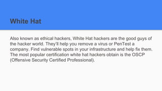 White Hat
Also known as ethical hackers, White Hat hackers are the good guys of
the hacker world. They’ll help you remove a virus or PenTest a
company. Find vulnerable spots in your infrastructure and help fix them.
The most popular certification white hat hackers obtain is the OSCP
(Offensive Security Certified Professional).
 
