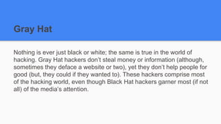 Gray Hat
Nothing is ever just black or white; the same is true in the world of
hacking. Gray Hat hackers don’t steal money or information (although,
sometimes they deface a website or two), yet they don’t help people for
good (but, they could if they wanted to). These hackers comprise most
of the hacking world, even though Black Hat hackers garner most (if not
all) of the media’s attention.
 