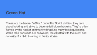 Green Hat
These are the hacker “n00bz,” but unlike Script Kiddies, they care
about hacking and strive to become full-blown hackers. They’re often
flamed by the hacker community for asking many basic questions.
When their questions are answered, they’ll listen with the intent and
curiosity of a child listening to family stories.
 
