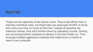 Red Hat
These are the vigilantes of the hacker world. They’re like White Hats in
that they halt Black Hats, but these folks are downright SCARY to those
who have ever tried so much as PenTest. Instead of reporting the
malicious hacker, they shut him/her down by uploading viruses, DoSing
and accessing his/her computer to destroy it from the inside out. They
leverage multiple aggressive methods that might force a cracker to
need a new computer.
 