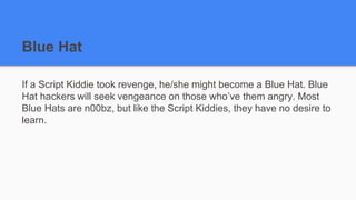 Blue Hat
If a Script Kiddie took revenge, he/she might become a Blue Hat. Blue
Hat hackers will seek vengeance on those who’ve them angry. Most
Blue Hats are n00bz, but like the Script Kiddies, they have no desire to
learn.
 