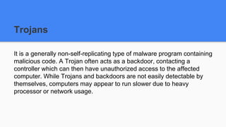 Trojans
It is a generally non-self-replicating type of malware program containing
malicious code. A Trojan often acts as a backdoor, contacting a
controller which can then have unauthorized access to the affected
computer. While Trojans and backdoors are not easily detectable by
themselves, computers may appear to run slower due to heavy
processor or network usage.
 