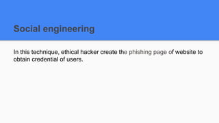 Social engineering
In this technique, ethical hacker create the phishing page of website to
obtain credential of users.
 