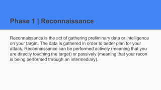 Phase 1 | Reconnaissance
Reconnaissance is the act of gathering preliminary data or intelligence
on your target. The data is gathered in order to better plan for your
attack. Reconnaissance can be performed actively (meaning that you
are directly touching the target) or passively (meaning that your recon
is being performed through an intermediary).
 