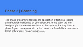 Phase 2 | Scanning
The phase of scanning requires the application of technical tools to
gather further intelligence on your target, but in this case, the intel
being sought is more commonly about the systems that they have in
place. A good example would be the use of a vulnerability scanner on a
target network (ex: nessus, nmap, etc).
 