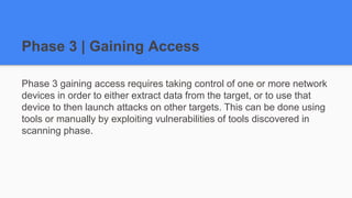 Phase 3 | Gaining Access
Phase 3 gaining access requires taking control of one or more network
devices in order to either extract data from the target, or to use that
device to then launch attacks on other targets. This can be done using
tools or manually by exploiting vulnerabilities of tools discovered in
scanning phase.
 