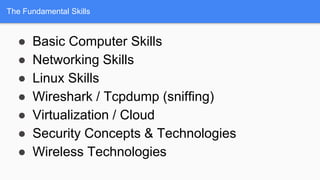 The Fundamental Skills
● Basic Computer Skills
● Networking Skills
● Linux Skills
● Wireshark / Tcpdump (sniffing)
● Virtualization / Cloud
● Security Concepts & Technologies
● Wireless Technologies
 