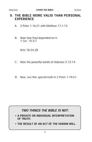 2
From Cover To CoverCOVER THE BIBLE
II. THE BIBLE MORE VALID THAN PERSONAL
EXPERIENCE
A. 2 Peter 1:16-21 with Matthew 17:1-13
B. Note how Paul depended on it:
1 Cor. 15:3-7
Acts 18:24,28
C. Note the powerful words of Hebrews 5:12-14:
D. Now, see this special truth in 2 Peter 1:19-21:
TWO THINGS THE BIBLE IS NOT:
• A PRIVATE OR INDIVIDUAL INTERPRETATION
OF TRUTH.
• THE RESULT OF AN ACT OF THE HUMAN WILL.
 