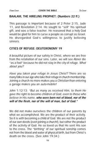 94
From Cover To CoverCOVER THE BIBLE
BAALAM, THE HIRELING PROPHET: (Numbers 22 ff.)
This passage is important because of 2 Peter 2:15, Jude
11, and Revelation 2:14. He sought to “sell” his spiritual
gift, and was a false teacher. He reasoned that a holy God
would be glad for him to curse a people as corrupt as Israel.
He disregarded God’s willingness to justify believing
sinners.
CITIES OF REFUGE: DEUTERONOMY 19
A beautiful picture of our safety in Christ, where we are free
from the retaliation of our sins. Later, we will see Abner die
“as a fool” because he did not stay in the city of refuge. What
about you?
Have you taken your refuge in Jesus Christ? There are so
many folks in our age who take their refuge in church membership.
Joining a church no more makes you a Christian than entering
a garage makes you an auto-mobile!
John 1:12-13: “But as many as received Him, to them He
gave the right to become children of God, even to those who
believe in His name, who were born not of blood, nor of the
will of the flesh, nor of the will of man, but of God.”
We did not make ourselves the children of our parents by
what we accomplished. We are the product of their activity.
So it is with becoming a child of God. We are not the product
of our own deeds (even joining a church!), but rather the product
of the activity of God. He so loved us that He sent His son
to the cross. The “birthing” of our spiritual sonship comes
not from the blood and water of physical birth, but from Christ’s
death on the cross. (See John 19:34.)
 