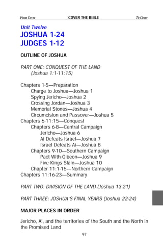 97
From Cover To CoverCOVER THE BIBLE
Unit Twelve
JOSHUA 1-24
JUDGES 1-12
OUTLINE OF JOSHUA
PART ONE: CONQUEST OF THE LAND
(Joshua 1:1-11:15)
Chapters 1-5—Preparation
Charge to Joshua—Joshua 1
Spying Jericho—Joshua 2
Crossing Jordan—Joshua 3
Memorial Stones—Joshua 4
Circumcision and Passover—Joshua 5
Chapters 6-11:15—Conquest
Chapters 6-8—Central Campaign
Jericho—Joshua 6
Ai Defeats Israel—Joshua 7
Israel Defeats Ai—Joshua 8
Chapters 9-10—Southern Campaign
Pact With Gibeon—Joshua 9
Five Kings Slain—Joshua 10
Chapter 11:1-15—Northern Campaign
Chapters 11:16-23—Summary
PART TWO: DIVISION OF THE LAND (Joshua 13-21)
PART THREE: JOSHUA’S FINAL YEARS (Joshua 22-24)
MAJOR PLACES IN ORDER
Jericho, Ai, and the territories of the South and the North in
the Promised Land
 