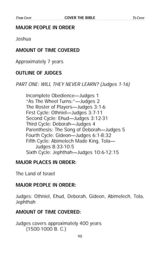 98
From Cover To CoverCOVER THE BIBLE
MAJOR PEOPLE IN ORDER
Joshua
AMOUNT OF TIME COVERED
Approximately 7 years
OUTLINE OF JUDGES
PART ONE: WILL THEY NEVER LEARN? (Judges 1-16)
Incomplete Obedience—Judges 1
“As The Wheel Turns:”—Judges 2
The Roster of Players—Judges 3:1-6
First Cycle: Othniel—Judges 3:7-11
Second Cycle: Ehud—Judges 3:12-31
Third Cycle: Deborah—Judges 4
Parenthesis: The Song of Deborah—Judges 5
Fourth Cycle: Gideon—Judges 6:1-8:32
Fifth Cycle: Abimelech Made King, Tola—
Judges 8:33-10:5
Sixth Cycle: Jephthah—Judges 10:6-12:15
MAJOR PLACES IN ORDER:
The Land of Israel
MAJOR PEOPLE IN ORDER:
Judges: Othniel, Ehud, Deborah, Gideon, Abimelech, Tola,
Jephthah
AMOUNT OF TIME COVERED:
Judges covers approximately 400 years
(1500-1000 B. C.)
 