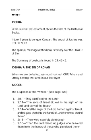 99
From Cover To CoverCOVER THE BIBLE
NOTES
JOSHUA
In the Jewish Old Testament, this is the first of the Historical
Books.
It took 7 years to conquer Canaan. The secret of Joshua was
OBEDIENCE!
The spiritual message of this book is victory over the POWER
of Sin.
The Summary of Joshua is found in 21:42-45.
JOSHUA 7: THE SIN OF ACHAN
When we are defeated, we must root out OUR Achan and
utterly destroy that area in our life style!
JUDGES:
The 5 Spokes of the “Wheel:” (see page 103)
1. 2:5—“They sacrificed to the Lord”
2. 2:11—“The sons of Israel did evil in the sight of the
Lord, and served the Baals”
3. 2:14—“And the anger of the Lord burned against Israel,
and He gave them into the hands of...their enemies around
them”
4. 2:15—“They were severely distressed”
5. 2:16—“Then the Lord raised up judges who delivered
them from the hands of those who plundered them”
 