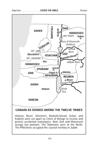 101
From Cover To CoverCOVER THE BIBLE
NAPHTALI
ZEBULUN
ASHER
MANASSEH
EPHRAIM
DAN
JUDAH
SIMEON
DAN
MANASSEH
GAD
ISSACHAR
REUBEN
CANAAN AS DIVIDED AMONG THE TWELVE TRIBES
Hebron, Bezer, Shechem, Ramoth-Gilead, Golan, and
Kadesh were set apart as Cities of Refuge to receive and
protect accidental manslayers. Note Dan and Manasseh
occupy two portions. The Sidonians were to the North.
The Philistines occupied the coastal territory in Judah.
MT. EBAL
MT. GERIZIM
Ai
Gilgal
Jericho
Shittim
JordanRiver
Dead
Sea
Arnon River
Jabbok River
Yarmuk
River
Sea of Kinnereth
(Galilee)
Lake Huleh
BENJAMIN
Bezer
Ramoth-Gilead
Golan
Kedesh
Shechem
Hebron
 