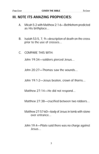 3
From Cover To CoverCOVER THE BIBLE
III. NOTE ITS AMAZING PROPHECIES:
A. Micah 5:2 with Matthew 2:1-6—Bethlehem predicted
as His birthplace...
B. Isaiah 53:5, 7, 9—description of death on the cross
prior to the use of crosses...
C. COMPARE THIS WITH:
John 19:34—soldiers pierced Jesus...
John 20:27—Thomas saw the wounds...
John 19:1-2—Jesus beaten, crown of thorns...
Matthew 27:14—He did not respond...
Matthew 27:38—crucified between two robbers...
Matthew 27:57-60—body of Jesus in tomb with stone
over entrance...
John 19:4—Pilate said there was no charge against
Jesus...
 