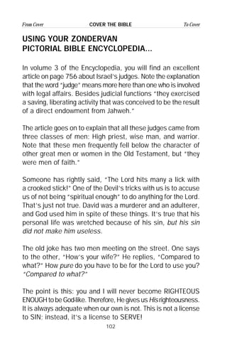 102
From Cover To CoverCOVER THE BIBLE
USING YOUR ZONDERVAN
PICTORIAL BIBLE ENCYCLOPEDIA...
In volume 3 of the Encyclopedia, you will find an excellent
article on page 756 about Israel’s judges. Note the explanation
that the word “judge” means more here than one who is involved
with legal affairs. Besides judicial functions “they exercised
a saving, liberating activity that was conceived to be the result
of a direct endowment from Jahweh.”
The article goes on to explain that all these judges came from
three classes of men: High priest, wise man, and warrior.
Note that these men frequently fell below the character of
other great men or women in the Old Testament, but “they
were men of faith.”
Someone has rightly said, “The Lord hits many a lick with
a crooked stick!” One of the Devil’s tricks with us is to accuse
us of not being “spiritual enough” to do anything for the Lord.
That’s just not true. David was a murderer and an adulterer,
and God used him in spite of these things. It’s true that his
personal life was wretched because of his sin, but his sin
did not make him useless.
The old joke has two men meeting on the street. One says
to the other, “How’s your wife?” He replies, “Compared to
what?” How pure do you have to be for the Lord to use you?
“Compared to what?”
The point is this: you and I will never become RIGHTEOUS
ENOUGHtobeGod-like.Therefore,HegivesusHisrighteousness.
It is always adequate when our own is not. This is not a license
to SIN; instead, it’s a license to SERVE!
 