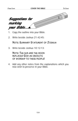 104
From Cover To CoverCOVER THE BIBLE
1. Copy the outline into your Bible.
2. Write beside Joshua 21:42-45:
Note: Summary Statement of Joshua
3. Write beside Joshua 10:12-13:
Note: The sun and the moon
replaced God as objects
of worship to these people!
4. Add any other notes from the explanations which you
now wish to preserve in your Bible.
2
Suggestions for
marking
your Bible...
 