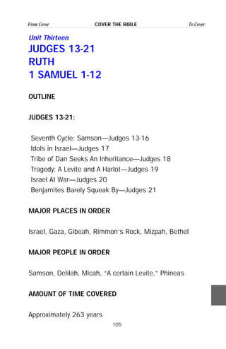 105
From Cover To CoverCOVER THE BIBLE
Unit Thirteen
JUDGES 13-21
RUTH
1 SAMUEL 1-12
OUTLINE
JUDGES 13-21:
Seventh Cycle: Samson—Judges 13-16
Idols in Israel—Judges 17
Tribe of Dan Seeks An Inheritance—Judges 18
Tragedy: A Levite and A Harlot—Judges 19
Israel At War—Judges 20
Benjamites Barely Squeak By—Judges 21
MAJOR PLACES IN ORDER
Israel, Gaza, Gibeah, Rimmon’s Rock, Mizpah, Bethel
MAJOR PEOPLE IN ORDER
Samson, Delilah, Micah, “A certain Levite,” Phineas
AMOUNT OF TIME COVERED
Approximately 263 years
 