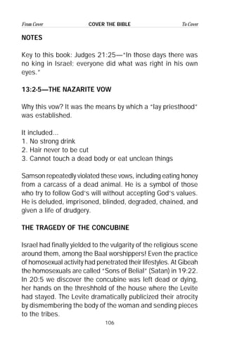 106
From Cover To CoverCOVER THE BIBLE
NOTES
Key to this book: Judges 21:25—“In those days there was
no king in Israel; everyone did what was right in his own
eyes.”
13:2-5—THE NAZARITE VOW
Why this vow? It was the means by which a “lay priesthood”
was established.
It included...
1. No strong drink
2. Hair never to be cut
3. Cannot touch a dead body or eat unclean things
Samson repeatedly violated these vows, including eating honey
from a carcass of a dead animal. He is a symbol of those
who try to follow God’s will without accepting God’s values.
He is deluded, imprisoned, blinded, degraded, chained, and
given a life of drudgery.
THE TRAGEDY OF THE CONCUBINE
Israel had finally yielded to the vulgarity of the religious scene
around them, among the Baal worshippers! Even the practice
of homosexual activity had penetrated their lifestyles. At Gibeah
the homosexuals are called “Sons of Belial” (Satan) in 19:22.
In 20:5 we discover the concubine was left dead or dying,
her hands on the threshhold of the house where the Levite
had stayed. The Levite dramatically publicized their atrocity
by dismembering the body of the woman and sending pieces
to the tribes.
 