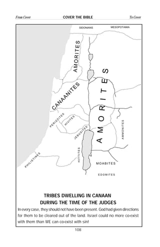 108
From Cover To CoverCOVER THE BIBLE
SIDONIANS MESOPOTAMIA
E D O M I T E S
M O A B I T E S
HITTITES
JE
B
U
S
IT
E
S
P
H
IL
IS
T
IN
E
S
H
IV
IT
E
S
P
E
R
IZ
Z
IT
E
S
AMMONITES
C
A
N
A
A
N
IT
E
S
AMORITES
AMORITES
TRIBES DWELLING IN CANAAN
DURING THE TIME OF THE JUDGES
In every case, they should not have been present. God had given directions
for them to be cleared out of the land. Israel could no more co-exist
with them than WE can co-exist with sin!
 