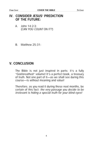 4
From Cover To CoverCOVER THE BIBLE
IV. CONSIDER JESUS’ PREDICTION
OF THE FUTURE:
A. John 14:2-3:
(CAN YOU COUNT ON IT?)
B. Matthew 25:31:
V. CONCLUSION
The Bible is not just inspired in parts; it’s a fully
“God-breathed” volume! It’s a perfect book, a treasury
of truth. Not one part of it—as we shall see during this
course—is without meaning and value!
Therefore, as you read it during these next months, be
certain of this fact: the very passage you decide to be
irrelevant is hiding a special truth for your blind eyes!
 