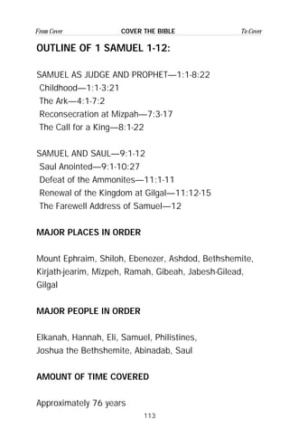 113
From Cover To CoverCOVER THE BIBLE
OUTLINE OF 1 SAMUEL 1-12:
SAMUEL AS JUDGE AND PROPHET—1:1-8:22
Childhood—1:1-3:21
The Ark—4:1-7:2
Reconsecration at Mizpah—7:3-17
The Call for a King—8:1-22
SAMUEL AND SAUL—9:1-12
Saul Anointed—9:1-10:27
Defeat of the Ammonites—11:1-11
Renewal of the Kingdom at Gilgal—11:12-15
The Farewell Address of Samuel—12
MAJOR PLACES IN ORDER
Mount Ephraim, Shiloh, Ebenezer, Ashdod, Bethshemite,
Kirjath-jearim, Mizpeh, Ramah, Gibeah, Jabesh-Gilead,
Gilgal
MAJOR PEOPLE IN ORDER
Elkanah, Hannah, Eli, Samuel, Philistines,
Joshua the Bethshemite, Abinadab, Saul
AMOUNT OF TIME COVERED
Approximately 76 years
 