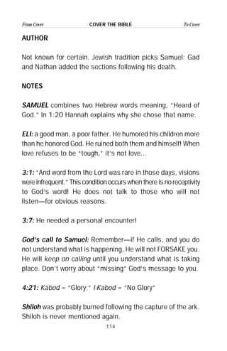 114
From Cover To CoverCOVER THE BIBLE
AUTHOR
Not known for certain. Jewish tradition picks Samuel; Gad
and Nathan added the sections following his death.
NOTES
SAMUEL combines two Hebrew words meaning, “Heard of
God.” In 1:20 Hannah explains why she chose that name.
ELI: a good man, a poor father. He humored his children more
than he honored God. He ruined both them and himself! When
love refuses to be “tough,” it’s not love...
3:1: “And word from the Lord was rare in those days, visions
wereinfrequent.”Thisconditionoccurswhenthereisnoreceptivity
to God’s word! He does not talk to those who will not
listen—for obvious reasons.
3:7: He needed a personal encounter!
God’s call to Samuel: Remember—if He calls, and you do
not understand what is happening, He will not FORSAKE you.
He will keep on calling until you understand what is taking
place. Don’t worry about “missing” God’s message to you.
4:21: Kabod = “Glory;” I-Kabod = “No Glory”
Shiloh was probably burned following the capture of the ark.
Shiloh is never mentioned again.
 