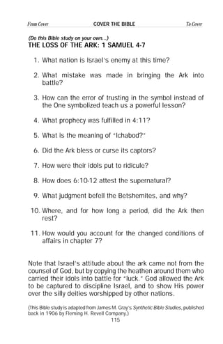 115
From Cover To CoverCOVER THE BIBLE
(Do this Bible study on your own...)
THE LOSS OF THE ARK: 1 SAMUEL 4-7
1. What nation is Israel’s enemy at this time?
2. What mistake was made in bringing the Ark into
battle?
3. How can the error of trusting in the symbol instead of
the One symbolized teach us a powerful lesson?
4. What prophecy was fulfilled in 4:11?
5. What is the meaning of “Ichabod?”
6. Did the Ark bless or curse its captors?
7. How were their idols put to ridicule?
8. How does 6:10-12 attest the supernatural?
9. What judgment befell the Betshemites, and why?
10. Where, and for how long a period, did the Ark then
rest?
11. How would you account for the changed conditions of
affairs in chapter 7?
Note that Israel’s attitude about the ark came not from the
counsel of God, but by copying the heathen around them who
carried their idols into battle for “luck.” God allowed the Ark
to be captured to discipline Israel, and to show His power
over the silly deities worshipped by other nations.
(This Bible study is adapted from James M. Gray’s Synthetic Bible Studies, published
back in 1906 by Fleming H. Revell Company.)
 
