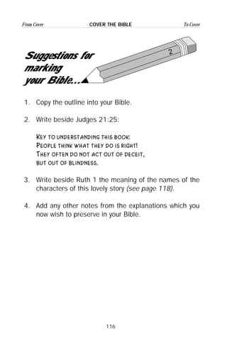 116
From Cover To CoverCOVER THE BIBLE
1. Copy the outline into your Bible.
2. Write beside Judges 21:25:
Key to understanding this book:
People think what they do is right!
They often do not act out of deceit,
but out of blindness.
3. Write beside Ruth 1 the meaning of the names of the
characters of this lovely story (see page 118).
4. Add any other notes from the explanations which you
now wish to preserve in your Bible.
2
Suggestions for
marking
your Bible...
 