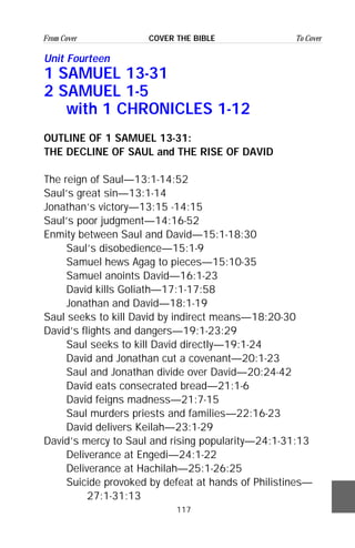 117
From Cover To CoverCOVER THE BIBLE
Unit Fourteen
1 SAMUEL 13-31
2 SAMUEL 1-5
with 1 CHRONICLES 1-12
OUTLINE OF 1 SAMUEL 13-31:
THE DECLINE OF SAUL and THE RISE OF DAVID
The reign of Saul—13:1-14:52
Saul’s great sin—13:1-14
Jonathan’s victory—13:15 -14:15
Saul’s poor judgment—14:16-52
Enmity between Saul and David—15:1-18:30
Saul’s disobedience—15:1-9
Samuel hews Agag to pieces—15:10-35
Samuel anoints David—16:1-23
David kills Goliath—17:1-17:58
Jonathan and David—18:1-19
Saul seeks to kill David by indirect means—18:20-30
David’s flights and dangers—19:1-23:29
Saul seeks to kill David directly—19:1-24
David and Jonathan cut a covenant—20:1-23
Saul and Jonathan divide over David—20:24-42
David eats consecrated bread—21:1-6
David feigns madness—21:7-15
Saul murders priests and families—22:16-23
David delivers Keilah—23:1-29
David’s mercy to Saul and rising popularity—24:1-31:13
Deliverance at Engedi—24:1-22
Deliverance at Hachilah—25:1-26:25
Suicide provoked by defeat at hands of Philistines—
27:1-31:13
 