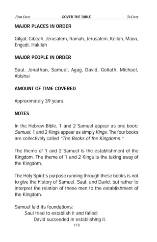 118
From Cover To CoverCOVER THE BIBLE
MAJOR PLACES IN ORDER
Gilgal, Gibeah, Jerusalem, Ramah, Jerusalem, Keilah, Maon,
Engedi, Hakilah
MAJOR PEOPLE IN ORDER
Saul, Jonathan, Samuel, Agag, David, Goliath, Michael,
Abishai
AMOUNT OF TIME COVERED
Approximately 39 years
NOTES
In the Hebrew Bible, 1 and 2 Samuel appear as one book:
Samuel. 1 and 2 Kings appear as simply Kings. The four books
are collectively called “The Books of the Kingdoms.”
The theme of 1 and 2 Samuel is the establishment of the
Kingdom. The theme of 1 and 2 Kings is the taking away of
the Kingdom.
The Holy Spirit’s purpose running through these books is not
to give the history of Samuel, Saul, and David, but rather to
interpret the relation of these men to the establishment of
the Kingdom.
Samuel laid its foundations;
Saul tried to establish it and failed;
David succeeded in establishing it.
 