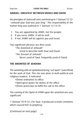 119
From Cover To CoverCOVER THE BIBLE
SAMUEL: GREATEST BETWEEN MOSES AND DAVID
His principles of statecraft were summed up in 1 Samuel 12:12:
“Jehovah your God was your king.” The responsibility of the
human king was outlined in 1 Samuel 12:13-15:
1. You are appointed by JHWH, not the people;
2. If you serve JHWH, it will be well;
3. If not, JHWH will be against you and Israel.
Two significant phrases are then used:
“The Anointed of Jehovah”
Used to describe both Saul and David
“The Servant of Jehovah”
Never used of Saul, frequently used of David
THE ANOINTED OF JEHOVAH
The anointing with oil symbolized being “set apart” (sanctified)
for the work of God. This rite was done to both political and
religious leaders. It indicated:
•Divine ordination to office
•Spirit-given power for duties of the office
•Divine protection to fulfill the call to the office
The coming of the Spirit of JHWH upon the anointed one was
significant:
1 Samuel 10:9-12—For Saul, it produced ecstatic emotions
which caused him to prophesy;
(Continued on next page)
 